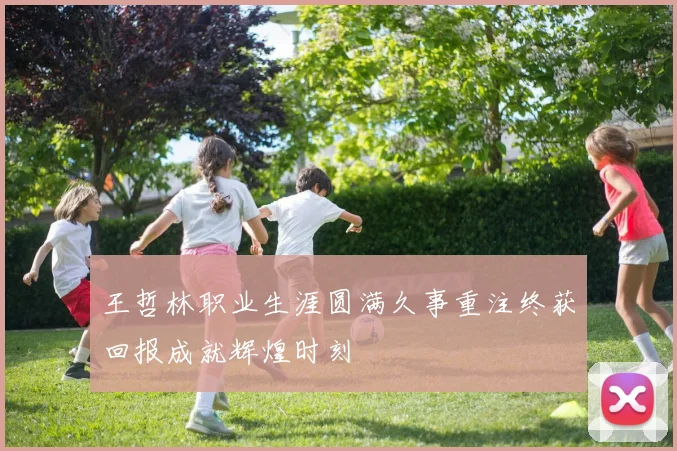 王哲林职业生涯圆满久事重注终获回报成就辉煌时刻