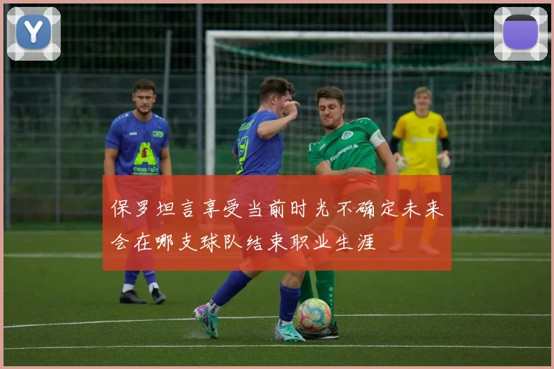 保罗坦言享受当前时光不确定未来会在哪支球队结束职业生涯