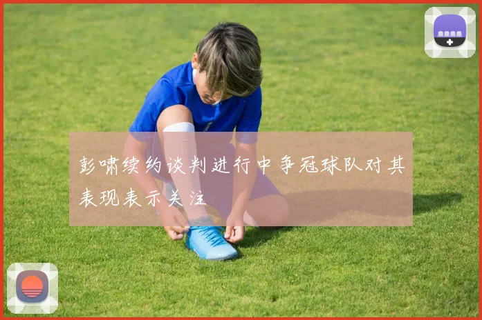 彭啸续约谈判进行中争冠球队对其表现表示关注