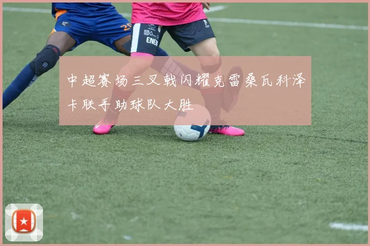 中超赛场三叉戟闪耀克雷桑瓦科泽卡联手助球队大胜