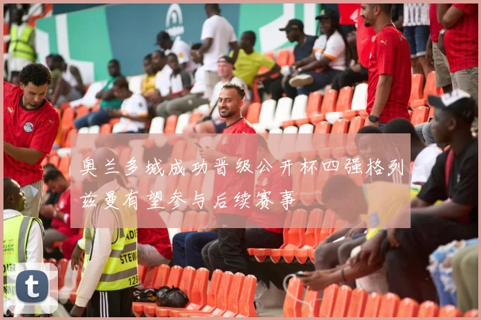 奥兰多城成功晋级公开杯四强格列兹曼有望参与后续赛事