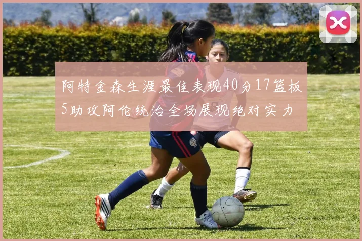 阿特金森生涯最佳表现40分17篮板5助攻阿伦统治全场展现绝对实力