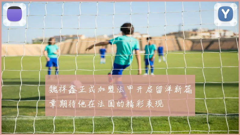 魏祥鑫正式加盟法甲开启留洋新篇章期待他在法国的精彩表现