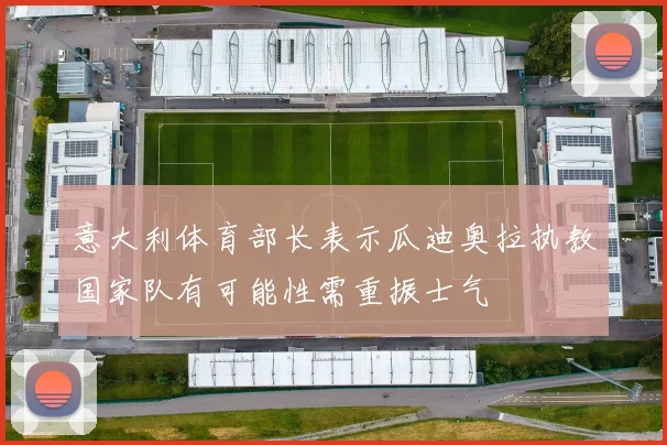意大利体育部长表示瓜迪奥拉执教国家队有可能性需重振士气