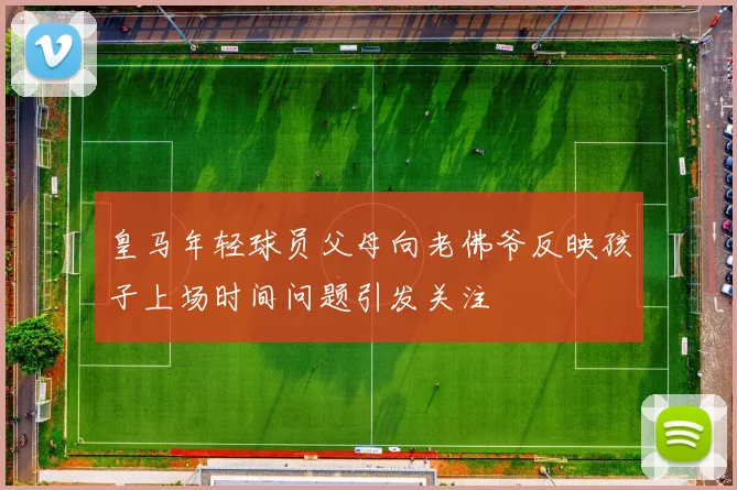 皇马年轻球员父母向老佛爷反映孩子上场时间问题引发关注