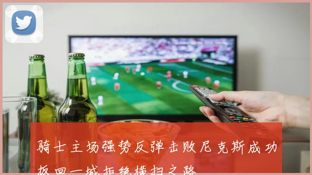 骑士主场强势反弹击败尼克斯成功扳回一城拒绝横扫之路