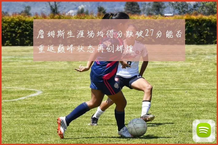 詹姆斯生涯场均得分跌破27分能否重返巅峰状态再创辉煌