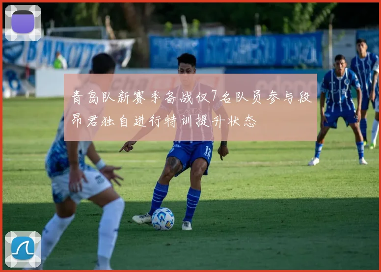 青岛队新赛季备战仅7名队员参与段昂君独自进行特训提升状态