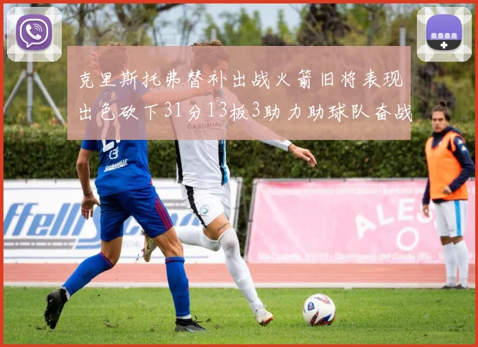克里斯托弗替补出战火箭旧将表现出色砍下31分13板3助力助球队奋战