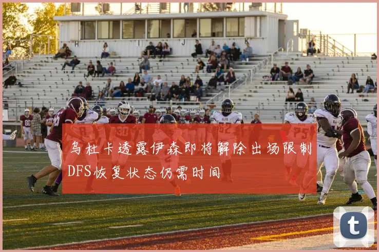 乌杜卡透露伊森即将解除出场限制DFS恢复状态仍需时间