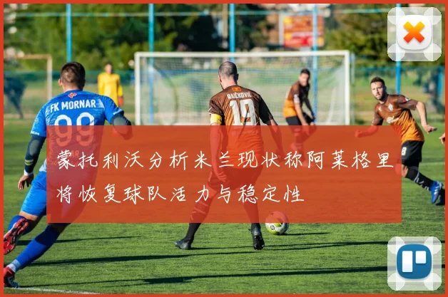 蒙托利沃分析米兰现状称阿莱格里将恢复球队活力与稳定性