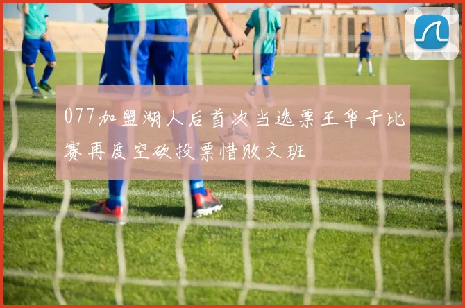 077加盟湖人后首次当选票王华子比赛再度空砍投票惜败文班