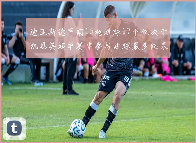 迪亚斯德甲前15轮进球17个仅次于凯恩英超单赛季参与进球最多纪录为18个