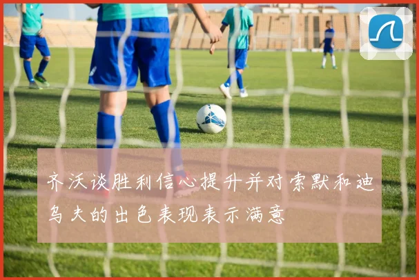 齐沃谈胜利信心提升并对索默和迪乌夫的出色表现表示满意