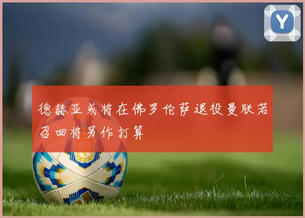 德赫亚或将在佛罗伦萨退役曼联若召回将另作打算