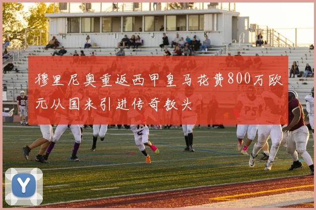 穆里尼奥重返西甲皇马花费800万欧元从国米引进传奇教头