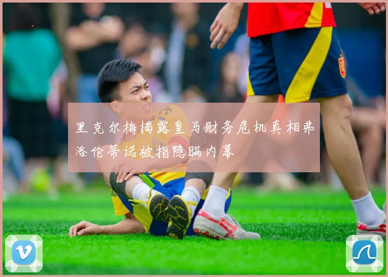 里克尔梅揭露皇马财务危机真相弗洛伦蒂诺被指隐瞒内幕