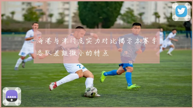 海港与津门虎实力对比揭示本赛季各队差距微小的特点
