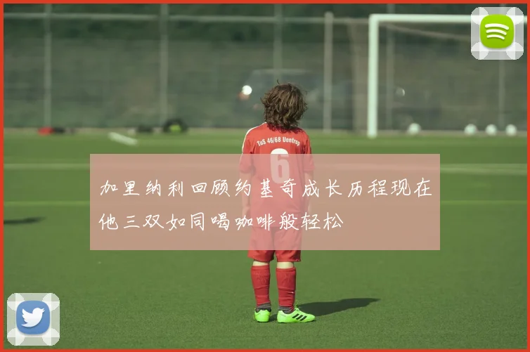 加里纳利回顾约基奇成长历程现在他三双如同喝咖啡般轻松