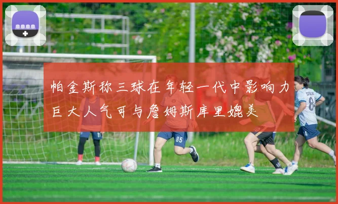 帕金斯称三球在年轻一代中影响力巨大人气可与詹姆斯库里媲美