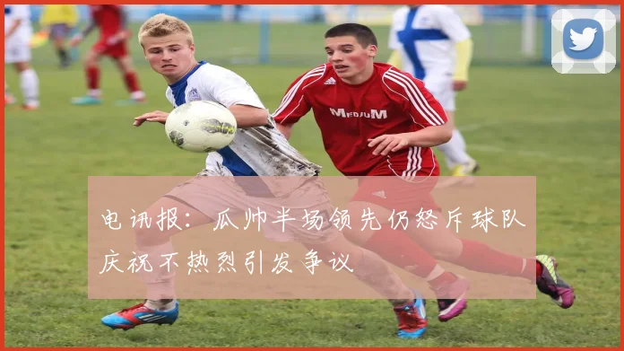 电讯报：瓜帅半场领先仍怒斥球队庆祝不热烈引发争议