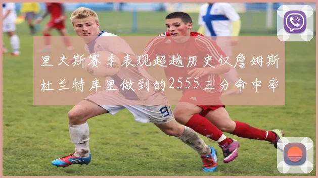 里夫斯赛季表现超越历史仅詹姆斯杜兰特库里做到的2555三分命中率50成就