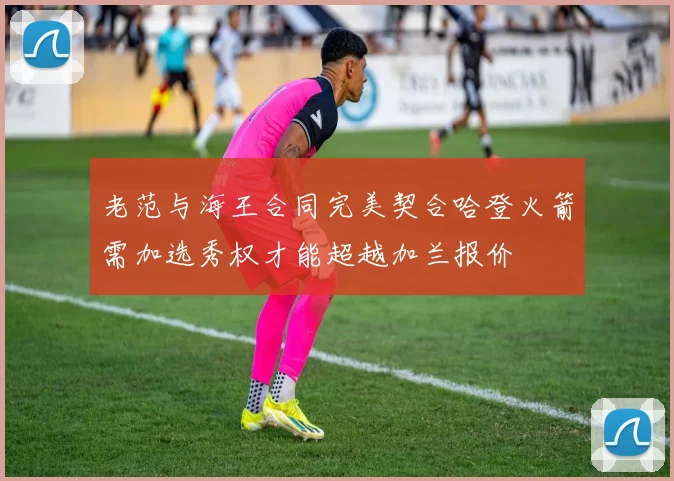 老范与海王合同完美契合哈登火箭需加选秀权才能超越加兰报价