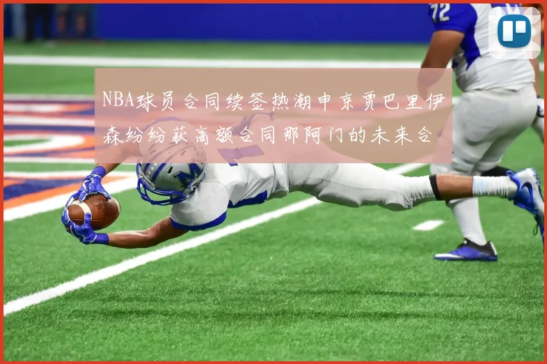 NBA球员合同续签热潮申京贾巴里伊森纷纷获高额合同那阿门的未来合同将如何定价