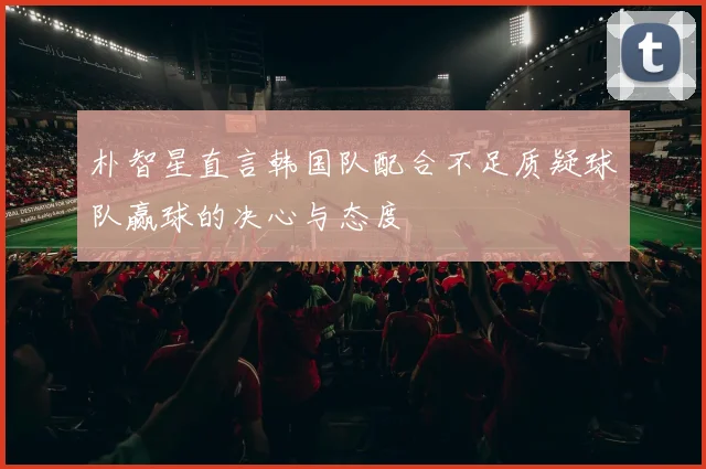 朴智星直言韩国队配合不足质疑球队赢球的决心与态度