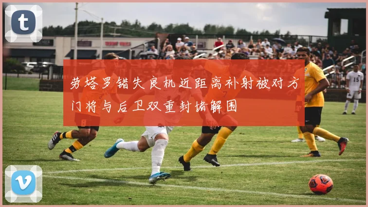 劳塔罗错失良机近距离补射被对方门将与后卫双重封堵解围